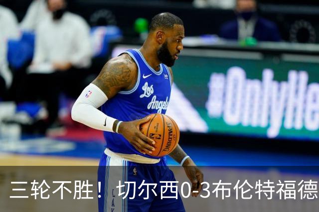 三轮不胜！切尔西0-3布伦特福德先赛掉第七 蓝军连续21场联赛丢球