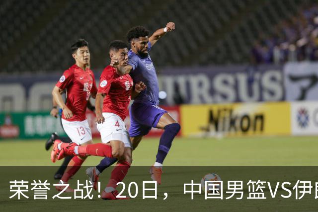 荣誉之战！20日，中国男篮VS伊朗 输不起 郭士强表态 日本VS韩国争冠